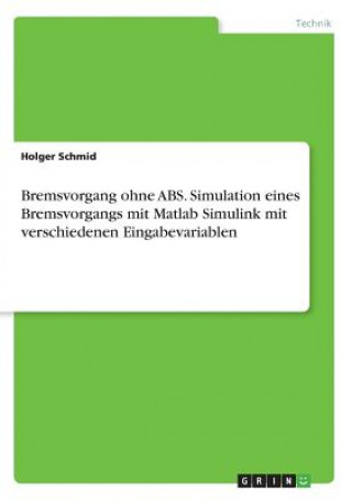 Kniha Bremsvorgang ohne ABS. Simulation eines Bremsvorgangs mit Matlab Simulink mit verschiedenen Eingabevariablen Holger Schmid