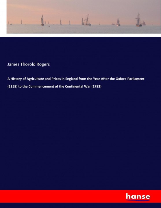 Kniha History of Agriculture and Prices in England from the Year After the Oxford Parliament (1259) to the Commencement of the Continental War (1793) James Thorold Rogers