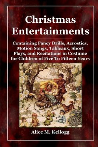 Könyv Christmas Entertainments: Containing Fancy Drills, Acrostics, Motion Songs, Tableaux, Short Plays, and Recitations in Costume for Children of Five To Alice M. Kellogg