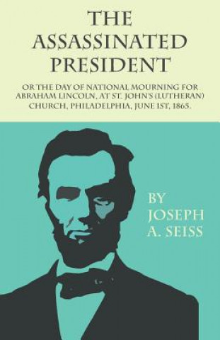 Könyv Assassinated President - Or The Day of National Mourning for Abraham Lincoln, At St. John's (Lutheran) Church, Philadelphia, June 1st, 1865. Joseph A. Seiss