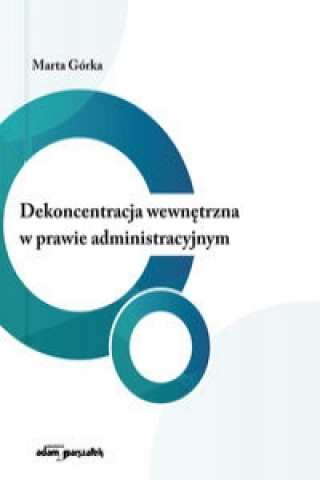 Knjiga Dekoncentracja wewnętrzna w prawie administracyjnym Górka Marta