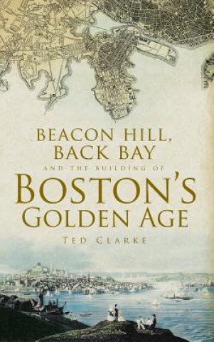 Kniha Beacon Hill, Back Bay and the Building of Boston's Golden Age Ted Clarke