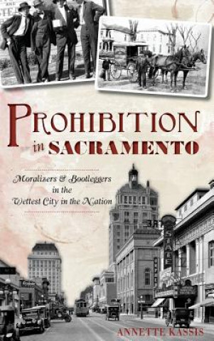 Kniha Prohibition in Sacramento: Moralizers & Bootleggers in the Wettest City in the Nation Annette Kassis