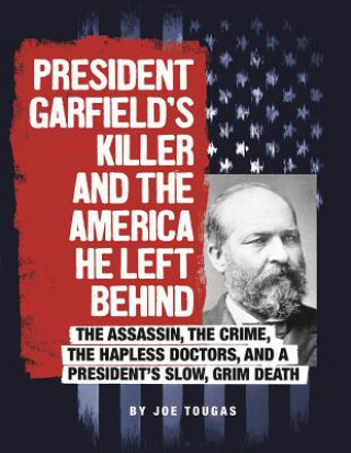 Carte President Garfield's Killer and the America He Left Behind: The Assassin, the Crime, the Hapless Doctors, and a President's Slow, Grim Death Joe Tougas