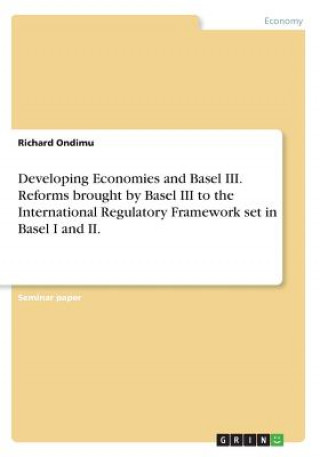 Kniha Developing Economies and Basel III. Reforms brought by Basel III to the International Regulatory Framework set in Basel I and II. Richard Ondimu