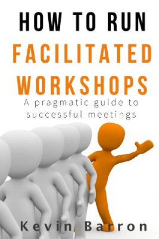 Knjiga How To Run Facilitated Workshops: A Pragmatic Guide To Successful Meetings Kevin Barron