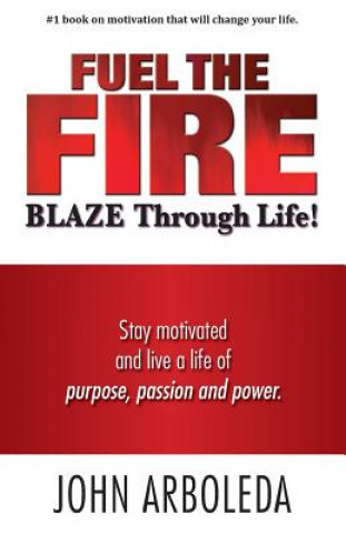 Kniha Fuel the Fire. Blaze Through Life.: Stay Motivated and Live a Life of Purpose, Passion and Power. John Arboleda