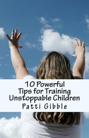 Kniha 10 Powerful Tips for Training Unstoppable Children: Teaching children values and morals, Teaching children to pray, Teaching children respect, How to Patti Gibble