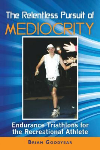 Kniha The Relentless Pursuit of Mediocrity: Endurance Triathlons for the Recreational Athlete Brian Goodyear