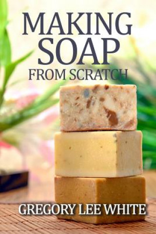 Kniha Making Soap From Scratch: How to Make Handmade Soap - A Beginners Guide and Beyond Gregory Lee White