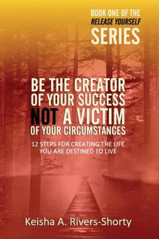 Книга Be The Creator of Your Success NOT A Victim of Your Circumstances: 12 Steps To Creating The Life You Are Destined To Live Keisha a Rivers-Shorty