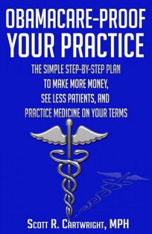 Könyv Obamacare-Proof Your Practice: The Simple Step-by-Step Plan to Make More Money, See Less Patients, and Practice Medicine on Your Terms Scott R Cartwright