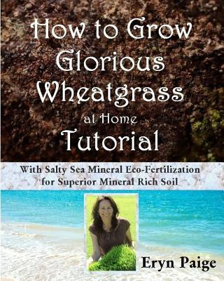 Knjiga How to Grow Glorious Wheatgrass at Home Tutorial: With Salty Sea Mineral Eco-Fertilization for Superior Mineral Rich Soil Eryn Paige