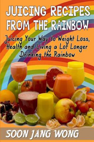 Kniha Juicing Recipes From The Rainbow: Juicing Your Way To Weight Loss, Health and Living a Lot Longer Drinking the Rainbow Soon Jang Wong