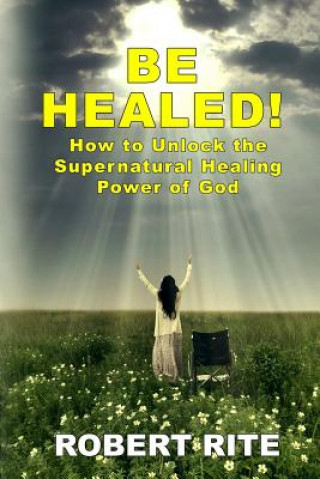Книга Be Healed!: How to Unlock the Supernatural Healing Power of God Robert Rite