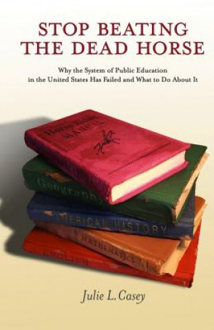 Книга Stop Beating the Dead Horse: Why the System of Public Education in the United States Has Failed and What To Do About It Julie L Casey