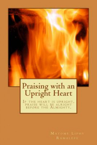 Carte Praising with an Upright Heart: If the heart is upright, Praise will be alright Matome Liphy Ramalepe