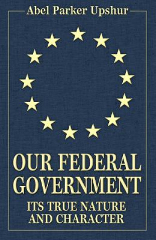Carte Our Federal Government: Its True Nature and Character Abel Parker Upshur