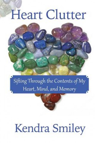 Carte Heart Clutter: Sifting Through the Contents of my Heart, Mind, and Memory Kendra Smiley