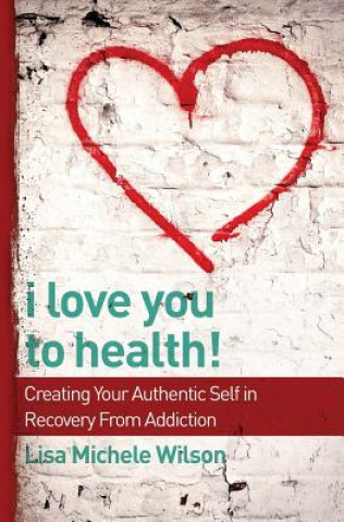 Kniha I Love You to Health!: Creating Your Authentic Self in Recovery From Addiction Lisa Michele Wilson