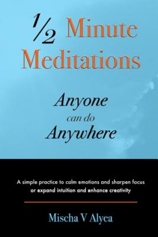 Kniha 1/2 Minute Meditations Anyone can do Anywhere: A simple program to calm emotions and sharpen focus or expand compassion and enhance creativity Mischa V Alyea