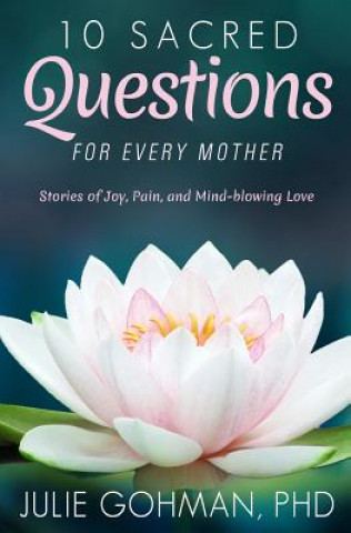 Kniha 10 Sacred Questions for Every Mother: Stories of Joy, Pain, and Mind-blowing Love Julie Gohman Ph D