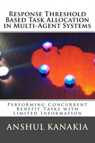 Knjiga Response Threshold Based Task Allocation in Multi-Agent Systems: Performing Concurrent Benefit Tasks with Limited Information Anshul Kanakia