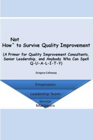 Carte How Not to Survive Quality Improvement: A Primer for Quality Improvement Consultants, Senior Leadership, and Anybody Who Can Spell Q-U-A-L-I-T-Y Gregory Calloway