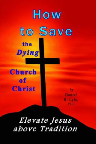 Livre How to Save the Dying Church of Christ: Elevate Jesus Above Tradition Daniel B Lyle Ph D