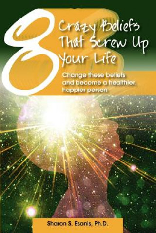 Книга 8 Crazy Beliefs That Screw Up Your Life: Change These Beliefs and Become a Healthier, Happier Person Sharon S Esonis Ph D