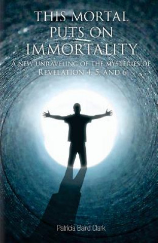 Kniha This Mortal Puts On Immortality: A new unraveling of the mysteries of Revelation 4, 5 & 6 Patricia Baird Clark