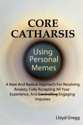 Könyv Core Catharsis Using Personal Memes: A New And Radical Approach For Resolving Anxiety, Fully Accepting All Your Experience, And Engaging Impulses Lloyd Gregg
