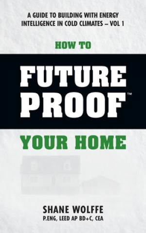 Knjiga How to Future Proof Your Home: A Guide to Building with Energy Intelligence in Cold Climates: The techniques, principles, mindsets and strategies tha Shane Wolffe P Eng