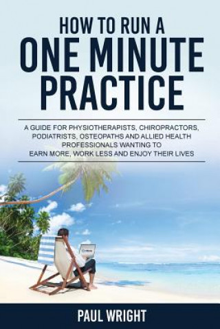 Libro How to Run a One Minute Practice: A Guide for Physiotherapists, Chiropractors, Podiatrists, Osteopaths and Allied Health Professionals wanting to earn Paul Wright