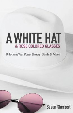 Kniha A White Hat & Rose Colored Glasses: Unlocking Your Power Through Clarity & Action Susan Sherbert