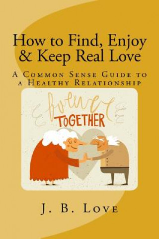 Carte How to Find, Enjoy and Keep Real Love: A Common Sense Guide to a Healthy Relationship J B Love