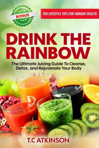 Book Drink the Rainbow: The Ultimate Juicing Guide to Cleanse, Detox, and Rejuvenate Your Body T C Atkinson