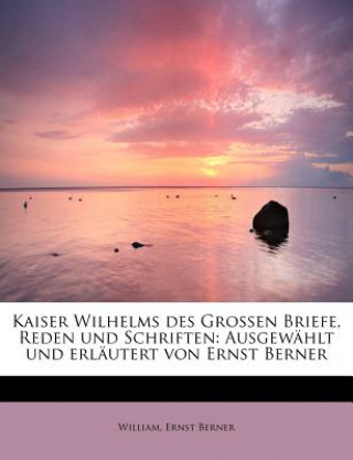 Kniha Kaiser Wilhelms Des Grossen Briefe, Reden Und Schriften: Ausgewahlt Und Erlautert Von Ernst Berner William