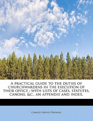 Carte A Practical Guide to the Duties of Churchwardens in the Execution of Their Office: With Lists of Cases, Statutes, Canons, &C., an Appendix and Index. Charles Grevile Prideaux