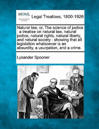 Kniha Natural Law, Or, the Science of Justice: A Treatise on Natural Law, Natural Justice, Natural Rights, Natural Liberty, and Natural Society: Showing Tha Lysander Spooner