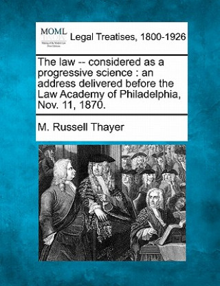 Книга The Law -- Considered as a Progressive Science: An Address Delivered Before the Law Academy of Philadelphia, Nov. 11, 1870. M Russell Thayer