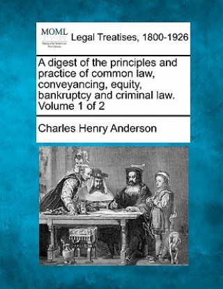 Книга A Digest of the Principles and Practice of Common Law, Conveyancing, Equity, Bankruptcy and Criminal Law. Volume 1 of 2 Charles Henry Anderson