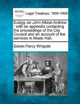 Carte Eulogy on John Albion Andrew: With an Appendix Containing the Proceedings of the City Council and an Account of the Services in Music Hall. Edwin Percy Whipple