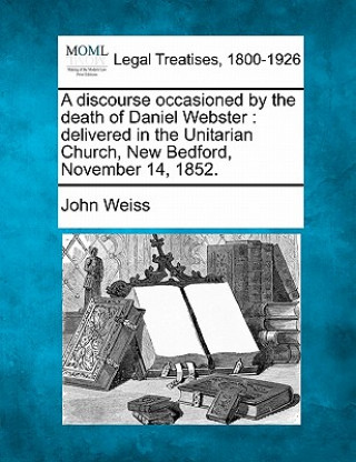 Knjiga A Discourse Occasioned by the Death of Daniel Webster: Delivered in the Unitarian Church, New Bedford, November 14, 1852. John Weiss