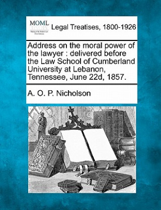 Kniha Address on the Moral Power of the Lawyer: Delivered Before the Law School of Cumberland University at Lebanon, Tennessee, June 22d, 1857. A Osborn Pope Nicholson