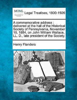 Book A Commemorative Address: Delivered at the Hall of the Historical Society of Pennsylvania, November 10, 1884, on John William Wallace, LL. D., L Henry Flanders