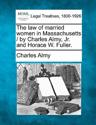 Książka The Law of Married Women in Massachusetts / By Charles Almy, JR. and Horace W. Fuller. Charles Almy