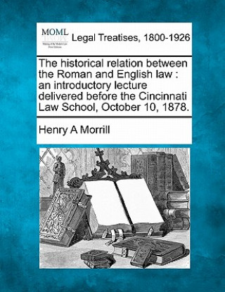 Könyv The Historical Relation Between the Roman and English Law: An Introductory Lecture Delivered Before the Cincinnati Law School, October 10, 1878. Henry A Morrill