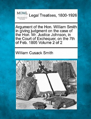 Carte Argument of the Hon. William Smith in Giving Judgment on the Case of the Hon. Mr. Justice Johnson, in the Court of Exchequer, on the 7th of Feb. 1805 William Cusack Smith
