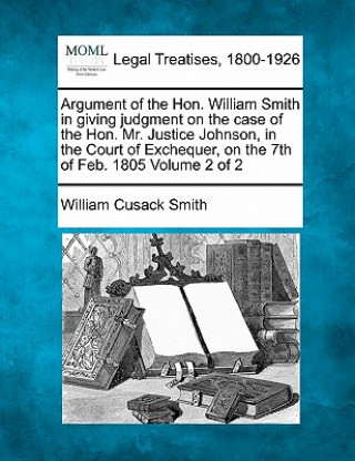 Book Argument of the Hon. William Smith in Giving Judgment on the Case of the Hon. Mr. Justice Johnson, in the Court of Exchequer, on the 7th of Feb. 1805 William Cusack Smith